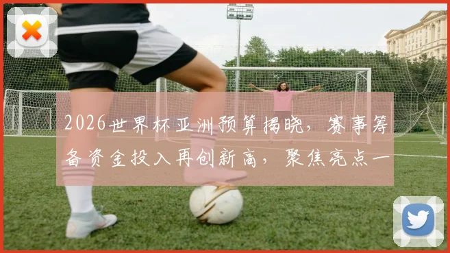 2026世界杯亚洲预算揭晓，赛事筹备资金投入再创新高，聚焦亮点一瞥