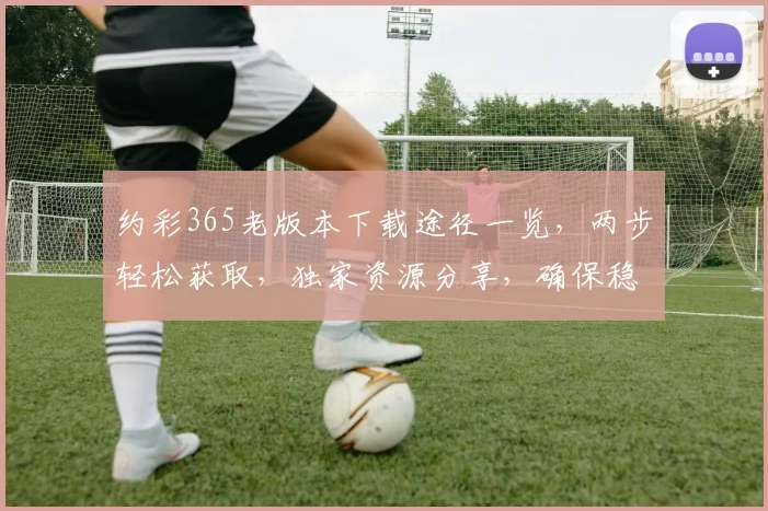 约彩365老版本下载途径一览，两步轻松获取，独家资源分享，确保稳定流畅运行。