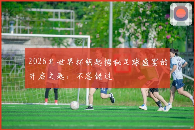 2026年世界杯钥匙揭秘足球盛宴的开启之匙，不容错过