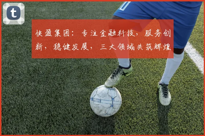 快盈集团：专注金融科技，服务创新，稳健发展，三大领域共筑辉煌，助力经济腾飞